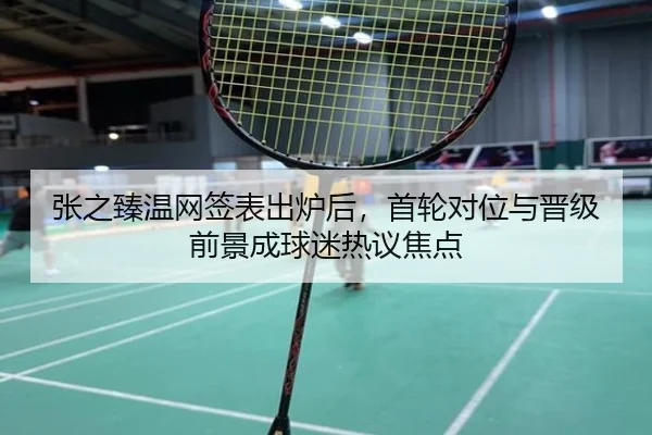 张之臻温网签表出炉后，首轮对位与晋级前景成球迷热议焦点