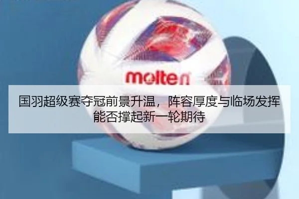 国羽超级赛夺冠前景升温，阵容厚度与临场发挥能否撑起新一轮期待 - kaiyun